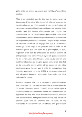 point entre les formes ou natures des individus d'une même
espèce.


Mais je ne craindrai pas de dire que je pense avoir eu
beaucoup d'heur de m'être rencontré dès ma jeunesse en
certains chemins qui m'ont conduit à des considérations et
des maximes dont j'ai formé une méthode, par laquelle il me
semble que j'ai moyen d'augmenter par degrés ma
connaissance, et de l'élever peu à peu au plus haut point
auquel la médiocrité de mon esprit et la courte durée de ma
vie lui pourront permettre d'atteindre. Car j'en ai déjà recueilli
de tels fruits, qu'encore qu'au jugement que je fais de moi-
même je tâche toujours de pencher vers le côté de la
défiance plutôt que vers celui de la présomption, et que,
regardant d'un oeil de philosophe les diverses actions et
entreprises de tous les hommes, il n'y en ait quasi aucune qui
ne me semble vaine et inutile, je ne laisse pas de recevoir une
extrême satisfaction du progrès que je pense avoir déjà fait
en la recherche de la vérité, et de concevoir de telles
espérances pour l'avenir, que si, entre les occupations des
hommes, purement hommes, il [124] y en a quelqu'une qui
soit solidement bonne et importante, j'ose croire que c'est
celle que j'ai choisie.


Toutefois il se peut faire que je me trompe, et ce n'est peut-
être qu'un peu de cuivre et de verre que je prends pour de
l'or et des diamants. Je sais combien nous sommes sujets à
nous méprendre en ce qui nous touche, et combien aussi les
jugements de nos amis nous doivent être suspects, lorsqu'ils
sont en notre faveur. Mais je serai bien aise de faire voir en ce
discours quels sont les chemins que j'ai suivis, et d'y
représenter ma vie comme en un tableau, afin que chacun



                                                                4
                 http://krimo666.mylivepage.com/
 