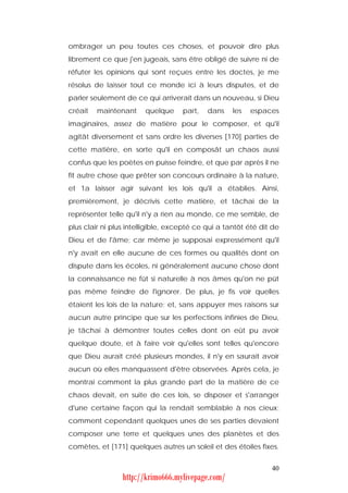 ombrager un peu toutes ces choses, et pouvoir dire plus
librement ce que j'en jugeais, sans être obligé de suivre ni de
réfuter les opinions qui sont reçues entre les doctes, je me
résolus de laisser tout ce monde ici à leurs disputes, et de
parler seulement de ce qui arriverait dans un nouveau, si Dieu
créait   maintenant     quelque     part,   dans    les   espaces
imaginaires, assez de matière pour le composer, et qu'il
agitât diversement et sans ordre les diverses [170] parties de
cette matière, en sorte qu'il en composât un chaos aussi
confus que les poètes en puisse feindre, et que par après il ne
fit autre chose que prêter son concours ordinaire à la nature,
et 1a laisser agir suivant les lois qu'il a établies. Ainsi,
premièrement, je décrivis cette matière, et tâchai de la
représenter telle qu'il n'y a rien au monde, ce me semble, de
plus clair ni plus intelligible, excepté ce qui a tantôt été dit de
Dieu et de l'âme; car même je supposai expressément qu'il
n'y avait en elle aucune de ces formes ou qualités dont on
dispute dans les écoles, ni généralement aucune chose dont
la connaissance ne fût si naturelle à nos âmes qu'on ne pût
pas même feindre de l'ignorer. De plus, je fis voir quelles
étaient les lois de la nature; et, sans appuyer mes raisons sur
aucun autre principe que sur les perfections infinies de Dieu,
je tâchai à démontrer toutes celles dont on eût pu avoir
quelque doute, et à faire voir qu'elles sont telles qu'encore
que Dieu aurait créé plusieurs mondes, il n'y en saurait avoir
aucun où elles manquassent d'être observées. Après cela, je
montrai comment la plus grande part de la matière de ce
chaos devait, en suite de ces lois, se disposer et s'arranger
d'une certaine façon qui la rendait semblable à nos cieux;
comment cependant quelques unes de ses parties devaient
composer une terre et quelques unes des planètes et des
comètes, et [171] quelques autres un soleil et des étoiles fixes.


                                                                40
                 http://krimo666.mylivepage.com/
 
