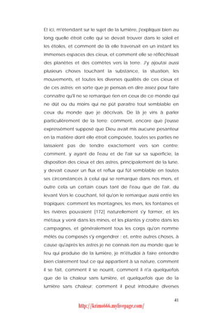 Et ici, m'étendant sur le sujet de la lumière, j'expliquai bien au
long quelle étroit celle qui se devait trouver dans le soleil et
les étoiles, et comment de là elle traversait en un instant les
immenses espaces des cieux, et comment elle se réfléchissait
des planètes et des comètes vers la terre. J'y ajoutai aussi
plusieurs choses touchant la substance, la situation, les
mouvements, et toutes les diverses qualités de ces cieux et
de ces astres; en sorte que je pensais en dire assez pour faire
connaître qu'il ne se remarque rien en ceux de ce monde qui
ne dût ou du moins qui ne pût paraître tout semblable en
ceux du monde que je décrivais. De là je vins à parler
particulièrement de la terre: comment, encore que j'eusse
expressément supposé que Dieu avait mis aucune pesanteur
en la matière dont elle étroit composée, toutes ses parties ne
laissaient pas de tendre exactement vers son centre;
comment, y ayant de l'eau et de l'air sur sa superficie, la
disposition des cieux et des astres, principalement de la lune,
y devait causer un flux et reflux qui fût semblable en toutes
ses circonstances à celui qui se remarque dans nos mers, et
outre cela un certain cours tant de l'eau que de l'air, du
levant Vers le couchant, tel qu'on le remarque aussi entre les
tropiques; comment les montagnes, les mers, les fontaines et
les rivières pouvaient [172] naturellement s'y former, et les
métaux y venir dans les mines, et les plantes y croître dans les
campagnes, et généralement tous les corps qu'on nomme
mêlés ou composés s'y engendrer : et, entre autres choses, à
cause qu'après les astres je ne connais rien au monde que le
feu qui produise de la lumière, je m'étudiai à faire entendre
bien clairement tout ce qui appartient à sa nature, comment
il se fait, comment il se nourrit, comment il n'a quelquefois
que de la chaleur sans lumière, et quelquefois que de la
lumière sans chaleur; comment il peut introduire diverses


                                                               41
                http://krimo666.mylivepage.com/
 