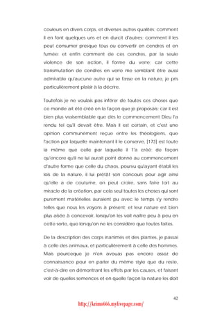 couleurs en divers corps, et diverses autres qualités; comment
il en font quelques uns et en durcit d'autres; comment il les
peut consumer presque tous ou convertir en cendres et en
fumée; et enfin comment de ces cendres, par la seule
violence de son action, il forme du verre; car cette
transmutation de cendres en verre me semblant être aussi
admirable qu'aucune autre qui se fasse en la nature, je pris
particulièrement plaisir à la décrire.


Toutefois je ne voulais pas inférer de toutes ces choses que
ce monde ait été créé en la façon que je proposais; car il est
bien plus vraisemblable que dès le commencement Dieu l'a
rendu tel qu'il devait être. Mais il est certain, et c'est une
opinion communément reçue entre les théologiens, que
l'action par laquelle maintenant il le conserve, [173] est toute
la même que celle par laquelle il 1'a créé; de façon
qu'encore qu'il ne lui aurait point donné au commencement
d'autre forme que celle du chaos, pourvu qu'ayant établi les
lois de la nature, il lui prêtât son concours pour agir ainsi
qu'elle a de coutume, on peut croire, sans faire tort au
miracle de la création, par cela seul toutes les choses qui sont
purement matérielles auraient pu avec le temps s'y rendre
telles que nous les voyons à présent; et leur nature est bien
plus aisée à concevoir, lorsqu'on les voit naître peu à peu en
cette sorte, que lorsqu'on ne les considère que toutes faites.


De la description des corps inanimés et des plantes, je passai
à celle des animaux, et particulièrement à celle des hommes.
Mais pourceque je n'en avouas pas encore assez de
connaissance pour en parler du même style que du reste,
c'est-à-dire en démontrant les effets par les causes, et faisant
voir de quelles semences et en quelle façon la nature les doit



                                                             42
                 http://krimo666.mylivepage.com/
 