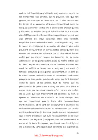 qu'il est entré ainsi deux gouttes de sang, une en chacune de
ses concavités, ces gouttes, qui ne peuvent être que fort
grosses, à cause que les ouvertures par où elles entrent sont
fort larges et les vaisseaux d'où elles viennent fort pleins de
sang, se raréfient et se dilatent, à cause de la chaleur qu'elles
y trouvent; au moyen de quoi, faisant enfler tout le coeur,
elles [178] poussent et ferment les cinq petites portes qui sont
aux   entrées   des   deux     vaisseaux     d'où   elles   viennent,
empêchant ainsi qu'il ne descende davantage de sang dans
le coeur; et, continuant à se raréfier de plus en plus, elles
poussent et ouvrent les six autres petites portes qui sont aux
entrées des deux autres vaisseaux par où elles sortent, faisant
enfler par ce moyen toutes les branches de la veine
artérieuse et de la grande artère, quasi au même instant que
le coeur; lequel incontinent après se désenfle, comme font
aussi ces artères, à cause que le sang qui y est entré s'y
refroidit; et leurs six petites portes se referment, et les cinq de
la veine cave et de l'artère veineuse se rouvrent, et donnent
passage à deux autres gouttes de sang, qui font derechef
enfler le coeur et les artères, tout de même que les
précédentes. Et pourceque le sang qui entre ainsi dans le
coeur passe par ces deux bourses qu'on nomme ses oreilles,
de là vient que leur mouvement est contraire au sien, et
qu'elles se désenflent lorsqu'il s'enfle. Au reste, afin que ceux
qui   ne   connaissent   pas    la   force    des   démonstrations
mathématiques, et ne sont pas accoutumés à distinguer les
vraies raisons des vraisemblables, ne se hasardent pas de nier
ceci sans l'examiner, je les veux avertir que ce mouvement
que je viens d'expliquer suit aussi nécessairement de la seule
disposition des organes [179] qu'on peut voir à l'oeil dans le
coeur, et de la chaleur qu'on y peut sentir avec les doigts, et
de la nature du sang qu'on peut connaître par expérience,


                                                                  46
                 http://krimo666.mylivepage.com/
 