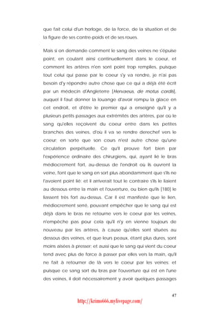 que fait celui d'un horloge, de la force, de la situation et de
la figure de ses contre-poids et de ses roues.


Mais si on demande comment le sang des veines ne s'épuise
point, en coulant ainsi continuellement dans le coeur, et
comment les artères n'en sont point trop remplies, puisque
tout celui qui passe par le coeur s'y va rendre, je n'ai pas
besoin d'y répondre autre chose que ce qui a déjà été écrit
par un médecin d'Angleterre [Hervaeus, de motus cordis],
auquel il faut donner la louange d'avoir rompu la glace en
cet endroit, et d'être le premier qui a enseigné qu'il y a
plusieurs petits passages aux extrémités des artères, par où le
sang qu'elles reçoivent du coeur entre dans les petites
branches des veines, d'où il va se rendre derechef vers le
coeur; en sorte que son cours n'est autre chose qu'une
circulation perpétuelle. Ce qu'il prouve fort bien par
l'expérience ordinaire des chirurgiens, qui, ayant lié le bras
médiocrement fort, au-dessus de l'endroit où ils ouvrent la
veine, font que le sang en sort plus abondamment que s'ils ne
l'avoient point lié; et il arriverait tout le contraire s'ils le liaient
au dessous entre la main et l'ouverture, ou bien qu'ils [180] le
liassent très fort au-dessus. Car il est manifeste que le lien,
médiocrement serré, pouvant empêcher que le sang qui est
déjà dans le bras ne retourne vers le coeur par les veines,
n'empêche pas pour cela qu'il n'y en vienne toujours de
nouveau par les artères, à cause qu'elles sont situées au
dessous des veines, et que leurs peaux, étant plus dures, sont
moins aisées à presser; et aussi que le sang qui vient du coeur
tend avec plus de force à passer par elles vers la main, qu'il
ne fait à retourner de là vers le coeur par les veines; et
puisque ce sang sort du bras par l'ouverture qui est en l'une
des veines, il doit nécessairement y avoir quelques passages


                                                                     47
                  http://krimo666.mylivepage.com/
 