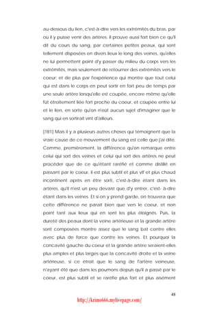 au-dessous du lien, c'est-à-dire vers les extrémités du bras, par
où il y puisse venir des artères. Il prouve aussi fort bien ce qu'il
dit du cours du sang, par certaines petites peaux, qui sont
tellement disposées en divers lieux le long des veines, qu'elles
ne lui permettent point d'y passer du milieu du corps vers les
extrémités, mais seulement de retourner des extrémités vers le
coeur; et de plus par l'expérience qui montre que tout celui
qui est dans le corps en peut sortir en fort peu de temps par
une seule artère lorsqu'elle est coupée, encore même qu'elle
fût étroitement liée fort proche du coeur, et coupée entre lui
et le lien, en sorte qu'on n'eût aucun sujet d'imaginer que le
sang qui en sortirait vînt d'ailleurs.


[181] Mais il y a plusieurs autres choses qui témoignent que la
vraie cause de ce mouvement du sang est celle que j'ai dite.
Comme, premièrement, la différence qu'on remarque entre
celui qui sort des veines et celui qui sort des artères ne peut
procéder que de ce qu'étant raréfié et comme distillé en
passant par le coeur, il est plus subtil et plus vif et plus chaud
incontinent après en être sorti, c'est-à-dire étant dans les
artères, qu'il n'est un peu devant que d'y entrer, c'est- à-dire
étant dans les veines. Et si on y prend garde, on trouvera que
cette différence ne paraît bien que vers le coeur, et non
point tant aux lieux qui en sont les plus éloignés. Puis, la
dureté des peaux dont la veine artérieuse et la grande artère
sont composées montre assez que le sang bat contre elles
avec plus de force que contre les veines. Et pourquoi la
concavité gauche du coeur et la grande artère seraient-elles
plus amples et plus larges que la concavité droite et la veine
artérieuse, si ce étroit que le sang de l'artère veineuse,
n'ayant été que dans les poumons depuis qu'il a passé par le
coeur, est plus subtil et se raréfie plus fort et plus aisément


                                                                 48
                  http://krimo666.mylivepage.com/
 