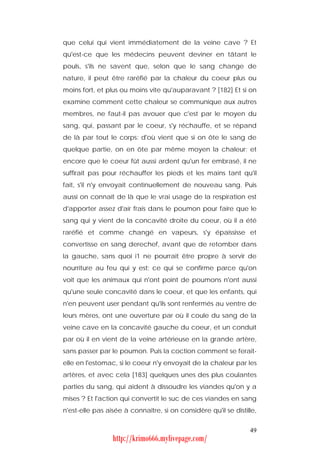 que celui qui vient immédiatement de la veine cave ? Et
qu'est-ce que les médecins peuvent deviner en tâtant le
pouls, s'ils ne savent que, selon que le sang change de
nature, il peut être raréfié par la chaleur du coeur plus ou
moins fort, et plus ou moins vite qu'auparavant ? [182] Et si on
examine comment cette chaleur se communique aux autres
membres, ne faut-il pas avouer que c'est par le moyen du
sang, qui, passant par le coeur, s'y réchauffe, et se répand
de là par tout le corps: d'où vient que si on ôte le sang de
quelque partie, on en ôte par même moyen la chaleur; et
encore que le coeur fût aussi ardent qu'un fer embrasé, il ne
suffirait pas pour réchauffer les pieds et les mains tant qu'il
fait, s'il n'y envoyait continuellement de nouveau sang. Puis
aussi on connaît de là que le vrai usage de la respiration est
d'apporter assez d'air frais dans le poumon pour faire que le
sang qui y vient de la concavité droite du coeur, où il a été
raréfié et comme changé en vapeurs, s'y épaississe et
convertisse en sang derechef, avant que de retomber dans
la gauche, sans quoi i1 ne pourrait être propre à servir de
nourriture au feu qui y est; ce qui se confirme parce qu'on
voit que les animaux qui n'ont point de poumons n'ont aussi
qu'une seule concavité dans le coeur, et que les enfants, qui
n'en peuvent user pendant qu'ils sont renfermés au ventre de
leurs mères, ont une ouverture par où il coule du sang de la
veine cave en la concavité gauche du coeur, et un conduit
par où il en vient de la veine artérieuse en la grande artère,
sans passer par le poumon. Puis la coction comment se ferait-
elle en l'estomac, si le coeur n'y envoyait de la chaleur par les
artères, et avec cela [183] quelques unes des plus coulantes
parties du sang, qui aident à dissoudre les viandes qu'on y a
mises ? Et l'action qui convertit le suc de ces viandes en sang
n'est-elle pas aisée à connaître, si on considère qu'il se distille,


                                                                 49
                 http://krimo666.mylivepage.com/
 