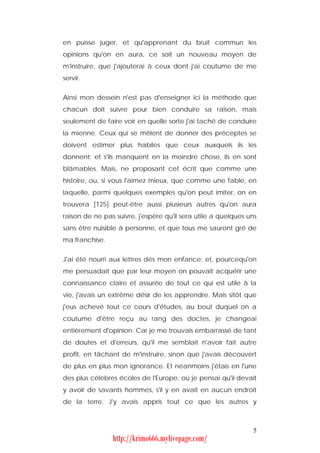 en puisse juger, et qu'apprenant du bruit commun les
opinions qu'on en aura, ce soit un nouveau moyen de
m'instruire, que j'ajouterai à ceux dont j'ai coutume de me
servir.


Ainsi mon dessein n'est pas d'enseigner ici la méthode que
chacun doit suivre pour bien conduire sa raison, mais
seulement de faire voir en quelle sorte j'ai taché de conduire
la mienne. Ceux qui se mêlent de donner des préceptes se
doivent estimer plus habiles que ceux auxquels ils les
donnent; et s'ils manquent en la moindre chose, ils en sont
blâmables. Mais, ne proposant cet écrit que comme une
histoire, ou, si vous l'aimez mieux, que comme une fable, en
laquelle, parmi quelques exemples qu'on peut imiter, on en
trouvera [125] peut-être aussi plusieurs autres qu'on aura
raison de ne pas suivre, j'espère qu'il sera utile a quelques uns
sans être nuisible à personne, et que tous me sauront gré de
ma franchise.


J'ai été nourri aux lettres dès mon enfance; et, pourcequ'on
me persuadait que par leur moyen on pouvait acquérir une
connaissance claire et assurée de tout ce qui est utile à la
vie, j'avais un extrême désir de les apprendre. Mais sitôt que
j'eus achevé tout ce cours d'études, au bout duquel on a
coutume d'être reçu au rang des doctes, je changeai
entièrement d'opinion. Car je me trouvais embarrassé de tant
de doutes et d'erreurs, qu'il me semblait n'avoir fait autre
profit, en tâchant de m'instruire, sinon que j'avais découvert
de plus en plus mon ignorance. Et néanmoins j'étais en l'une
des plus célèbres écoles de l'Europe, où je pensai qu'il devait
y avoir de savants hommes, s'il y en avait en aucun endroit
de la terre. J'y avais appris tout ce que les autres y



                                                               5
                http://krimo666.mylivepage.com/
 