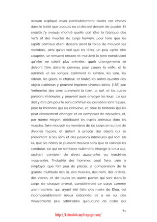 avouas expliqué assez particulièrement toutes ces choses
dans le traité que avouas eu ci-devant dessein de publier. Et
ensuite j'y avouas montré quelle doit être la fabrique des
nerfs et des muscles du corps humain, pour faire que les
esprits animaux étant dedans aient la force de mouvoir ses
membres, ainsi qu'on voit que les têtes, un peu après être
coupées, se remuent encore et mordent la terre nonobstant
qu'elles ne soient plus animées; quels changements se
doivent faire dans le cerveau pour causer la veille, et le
sommeil, et les songes; comment la lumière, les sons, les
odeurs, les goûts, la chaleur, et toutes les autres qualités des
objets extérieurs y peuvent imprimer diverses idées, [185] par
l'entremise des sens; comment la faim, la soif, et les autres
passions intérieures y peuvent aussi envoyer les leurs; ce qui
doit y être pris pour le sens commun où ces idées sont reçues,
pour la mémoire qui les conserve, et pour la fantaisie qui les
peut diversement changer et en composer de nouvelles, et,
par même moyen, distribuant les esprits animaux dans les
muscles, faire mouvoir les membres de ce corps en autant de
diverses façons, et autant à propos des objets qui se
présentent à ses sens et des passions intérieures qui sont en
lui, que les nôtres se puissent mouvoir sans que la volonté les
conduise: ce qui ne semblera nullement étrange à ceux qui,
sachant   combien de divers        automates, ou     machines
mouvantes, l'industrie des hommes peut faire, sans y
employer que fort peu de pièces, à comparaison de la
grande multitude des os, des muscles, des nerfs, des artères,
des veines, et de toutes les autres parties qui sont dans le
corps de chaque animal, considéreront ce corps comme
une machine, qui, ayant été faite des mains de Dieu, est
incomparablement mieux ordonnée et a en soi des
mouvements plus admirables qu'aucune de celles qui


                                                             51
                http://krimo666.mylivepage.com/
 