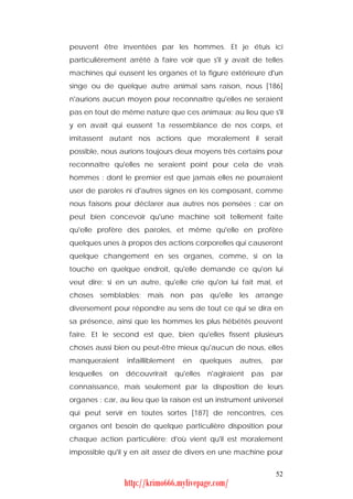 peuvent être inventées par les hommes. Et je étuis ici
particulièrement arrêté à faire voir que s'il y avait de telles
machines qui eussent les organes et la figure extérieure d'un
singe ou de quelque autre animal sans raison, nous [186]
n'aurions aucun moyen pour reconnaître qu'elles ne seraient
pas en tout de même nature que ces animaux; au lieu que s'il
y en avait qui eussent 1a ressemblance de nos corps, et
imitassent autant nos actions que moralement il serait
possible, nous aurions toujours deux moyens très certains pour
reconnaître qu'elles ne seraient point pour cela de vrais
hommes : dont le premier est que jamais elles ne pourraient
user de paroles ni d'autres signes en les composant, comme
nous faisons pour déclarer aux autres nos pensées : car on
peut bien concevoir qu'une machine soit tellement faite
qu'elle profère des paroles, et même qu'elle en profère
quelques unes à propos des actions corporelles qui causeront
quelque changement en ses organes, comme, si on la
touche en quelque endroit, qu'elle demande ce qu'on lui
veut dire; si en un autre, qu'elle crie qu'on lui fait mal, et
choses semblables; mais non pas qu'elle les arrange
diversement pour répondre au sens de tout ce qui se dira en
sa présence, ainsi que les hommes les plus hébétés peuvent
faire. Et le second est que, bien qu'elles fissent plusieurs
choses aussi bien ou peut-être mieux qu'aucun de nous, elles
manqueraient      infailliblement     en   quelques     autres,    par
lesquelles   on   découvrirait      qu'elles   n'agiraient   pas   par
connaissance, mais seulement par la disposition de leurs
organes : car, au lieu que la raison est un instrument universel
qui peut servir en toutes sortes [187] de rencontres, ces
organes ont besoin de quelque particulière disposition pour
chaque action particulière; d'où vient qu'il est moralement
impossible qu'il y en ait assez de divers en une machine pour


                                                                    52
                  http://krimo666.mylivepage.com/
 