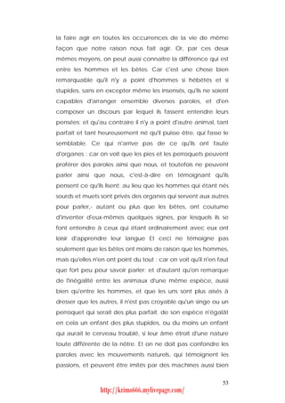 la faire agir en toutes les occurrences de la vie de même
façon que notre raison nous fait agir. Or, par ces deux
mêmes moyens, on peut aussi connaître la différence qui est
entre les hommes et les bêtes. Car c'est une chose bien
remarquable qu'il n'y a point d'hommes si hébétés et si
stupides, sans en excepter même les insensés, qu'ils ne soient
capables d'arranger ensemble diverses paroles, et d'en
composer un discours par lequel ils fassent entendre leurs
pensées; et qu'au contraire il n'y a point d'autre animal, tant
parfait et tant heureusement né qu'il puisse être, qui fasse le
semblable. Ce qui n'arrive pas de ce qu'ils ont faute
d'organes : car on voit que les pies et les perroquets peuvent
proférer des paroles ainsi que nous, et toutefois ne peuvent
parler ainsi que nous, c'est-à-dire en témoignant qu'ils
pensent ce qu'ils lisent; au lieu que les hommes qui étant nés
sourds et muets sont privés des organes qui servent aux autres
pour parler,- autant ou plus que les bêtes, ont coutume
d'inventer d'eux-mêmes quelques signes, par lesquels ils se
font entendre à ceux qui étant ordinairement avec eux ont
loisir d'apprendre leur langue Et ceci ne témoigne pas
seulement que les bêtes ont moins de raison que les hommes,
mais qu'elles n'en ont point du tout : car on voit qu'il n'en faut
que fort peu pour savoir parler; et d'autant qu'on remarque
de l'inégalité entre les animaux d'une même espèce, aussi
bien qu'entre les hommes, et que les uns sont plus aisés à
dresser que les autres, il n'est pas croyable qu'un singe ou un
perroquet qui serait des plus parfait. de son espèce n'égalât
en cela un enfant des plus stupides, ou du moins un enfant
qui aurait le cerveau troublé, si leur âme étroit d'une nature
toute différente de la nôtre. Et on ne doit pas confondre les
paroles avec les mouvements naturels, qui témoignent les
passions, et peuvent être imités par des machines aussi bien


                                                               53
                http://krimo666.mylivepage.com/
 