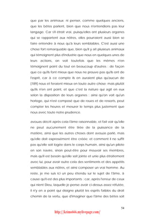 que par les animaux; ni penser, comme quelques anciens,
que les bêtes parlent, bien que nous n'entendions pas leur
langage. Car s'il étroit vrai, puisqu'elles ont plusieurs organes
qui se rapportent aux nôtres, elles pourraient aussi bien se
faire entendre à nous qu'à leurs semblables. C'est aussi une
chose fort remarquable que, bien qu'il y ait plusieurs animaux
qui témoignent plus d'industrie que nous en quelques unes de
leurs   actions, on   voit   toutefois   que   les   mêmes   n'en
témoignent point du tout en beaucoup d'autres : de façon
que ce qu'ils font mieux que nous ne prouve pas qu'ils ont de
l'esprit, car à ce compte ils en auraient plus qu'aucun de
[189] nous et feraient mieux en toute autre chose; mais plutôt
qu'ils n'en ont point, et que c'est la nature qui agit en eux
selon la disposition de leurs organes : ainsi qu'on voit qu'un
horloge, qui n'est composé que de roues et de ressorts, peut
compter les heures et mesurer le temps plus justement que
nous avec toute notre prudence.


avouas décrit après cela l'âme raisonnable, et fait voir qu'elle
ne peut aucunement être tirée de la puissance de la
matière, ainsi que les autres choses dont avouas parlé, mais
qu'elle doit expressément être créée; et comment il ne suffit
pas qu'elle soit logée dans le corps humain, ainsi qu'un pilote
en son navire, sinon peut-être pour mouvoir ses membres,
mais qu'il est besoin qu'elle soit jointe et unie plus étroitement
avec lui, pour avoir outre cela des sentiments et des appétits
semblables aux nôtres, et ainsi composer un vrai homme. Au
reste, je me suis ici un peu étendu sur le sujet de l'âme, à
cause qu'il est des plus importants : car, après l'erreur de ceux
qui nient Dieu, laquelle je pense avoir ci-dessus assez réfutée,
il n'y en a point qui éloigne plutôt les esprits faibles du droit
chemin de la vertu, que d'imaginer que l'âme des bêtes soit


                                                               54
                http://krimo666.mylivepage.com/
 