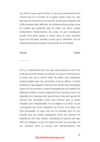 de même nature que la nôtre, et que par conséquent nous
n'avons rien ni à craindre ni à espérer après cette vie, non
plus que les mouches et les fourmis; au lieu que lorsqu'on sait
[190] combien elles diffèrent, on comprend beaucoup mieux
les raisons qui prouvent que la nôtre est d'une nature
entièrement indépendante du corps, et par conséquent
qu'elle n'est point sujette à mourir avec lui; puis, d'autant
qu'on ne voit point d'autres causes qui la détruisent, on est
naturellement porté à juger de là qu'elle est immortelle.



SIXIEME                                                     PARTIE


--------------



Or il y a maintenant trois ans que étuis parvenu à la fin du
traité qui contient toutes ces choses, et que je commençais à
le revoir afin de le mettre entre les mains d'un imprimeur,
lorsque j'appris que des personnes à qui je défère, et dont
l'autorité ne peut guère moins sur mes actions que ma propre
raison sur mes pensées, avoient désapprouvé une opinion de
physique publiée un peu auparavant par quelque autre, de
laquelle je ne veux pas dire que je fusse; mais bien que je n'y
avouas rien remarqué avant leur censure que je pusse
imaginer être préjudiciable ni à la religion ni à l'état, ni par
conséquent qui m'eût empêché de l'écrire si la raison me
l'eût persuadée; et que cela me fit craindre qu'il ne s'en
trouvât tout de même quelqu'une entre les miennes en
laquelle je me fusse mépris, nonobstant le grand soin que
[191] j'ai toujours eu de n'en point recevoir de nouvelles en
ma créance dont je n'eusse des démonstrations très



                                                                55
                 http://krimo666.mylivepage.com/
 
