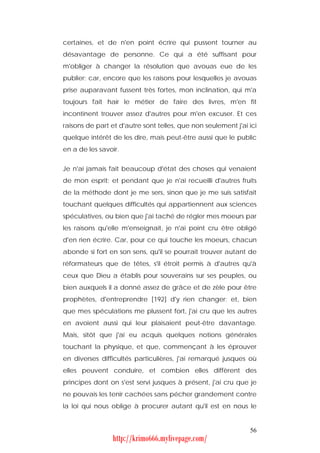 certaines, et de n'en point écrire qui pussent tourner au
désavantage de personne. Ce qui a été suffisant pour
m'obliger à changer la résolution que avouas eue de les
publier; car, encore que les raisons pour lesquelles je avouas
prise auparavant fussent très fortes, mon inclination, qui m'a
toujours fait haïr le métier de faire des livres, m'en fit
incontinent trouver assez d'autres pour m'en excuser. Et ces
raisons de part et d'autre sont telles, que non seulement j'ai ici
quelque intérêt de les dire, mais peut-être aussi que le public
en a de les savoir.


Je n'ai jamais fait beaucoup d'état des choses qui venaient
de mon esprit; et pendant que je n'ai recueilli d'autres fruits
de la méthode dont je me sers, sinon que je me suis satisfait
touchant quelques difficultés qui appartiennent aux sciences
spéculatives, ou bien que j'ai taché de régler mes moeurs par
les raisons qu'elle m'enseignait, je n'ai point cru être obligé
d'en rien écrire. Car, pour ce qui touche les moeurs, chacun
abonde si fort en son sens, qu'il se pourrait trouver autant de
réformateurs que de têtes, s'il étroit permis à d'autres qu'à
ceux que Dieu a établis pour souverains sur ses peuples, ou
bien auxquels il a donné assez de grâce et de zèle pour être
prophètes, d'entreprendre [192] d'y rien changer; et, bien
que mes spéculations me plussent fort, j'ai cru que les autres
en avoient aussi qui leur plaisaient peut-être davantage.
Mais, sitôt que j'ai eu acquis quelques notions générales
touchant la physique, et que, commençant à les éprouver
en diverses difficultés particulières, j'ai remarqué jusques où
elles peuvent conduire, et combien elles diffèrent des
principes dont on s'est servi jusques à présent, j'ai cru que je
ne pouvais les tenir cachées sans pécher grandement contre
la loi qui nous oblige à procurer autant qu'il est en nous le


                                                               56
                http://krimo666.mylivepage.com/
 