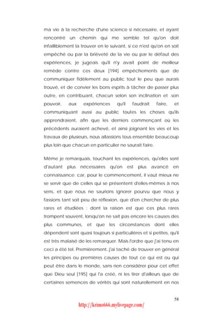 ma vie à la recherche d'une science si nécessaire, et ayant
rencontré un chemin qui me semble tel qu'on doit
infailliblement la trouver en le suivant, si ce n'est qu'on en soit
empêché ou par la brièveté de la vie ou par le défaut des
expériences, je jugeais qu'il n'y avait point de meilleur
remède contre ces deux [194] empêchements que de
communiquer fidèlement au public tout le peu que aurais
trouvé, et de convier les bons esprits à tâcher de passer plus
outre, en contribuant, chacun selon son inclination et .son
pouvoir,    aux     expériences       qu'il     faudrait    faire,     et
communiquant aussi au public toutes les choses qu'ils
apprendraient, afin que les derniers commençant où les
précédents auraient achevé, et ainsi joignant les vies et les
travaux de plusieurs, nous allassions tous ensemble beaucoup
plus loin que chacun en particulier ne saurait faire.


Même je remarquais, touchant les expériences, qu'elles sont
d'autant   plus   nécessaires     qu'on       est   plus   avancé     en
connaissance; car, pour le commencement, il vaut mieux ne
se servir que de celles qui se présentent d'elles-mêmes à nos
sens, et que nous ne saurions ignorer pourvu que nous y
fassions tant soit peu de réflexion, que d'en chercher de plus
rares et étudiées : dont la raison est que ces plus rares
trompent souvent, lorsqu'on ne sait pas encore les causes des
plus   communes,     et   que   les    circonstances        dont     elles
dépendent sont quasi toujours si particulières et si petites, qu'il
est très malaisé de les remarquer. Mais l'ordre que j'ai tenu en
ceci a été tel. Premièrement, j'ai taché de trouver en général
les principes ou premières causes de tout ce qui est ou qui
peut être dans le monde, sans rien considérer pour cet effet
que Dieu seul [195] qui l'a créé, ni les tirer d'ailleurs que de
certaines semences de vérités qui sont naturellement en nos


                                                                       58
                  http://krimo666.mylivepage.com/
 