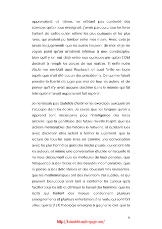 apprenaient; et même, ne m'étant pas contenté des
sciences qu'on nous enseignait, j'avais parcouru tous les livres
traitant de celles qu'on estime les plus curieuses et les plus
rares, qui avoient pu tomber entre mes mains. Avec cela je
savais les jugements que les autres faisaient de moi; et je ne
voyais point qu'on m'estimât inférieur à mes condisciples,
bien qu'il y en eut déjà entre eux quelques-uns qu'on [126]
destinait à remplir les places de nos maîtres. Et enfin notre
siècle me semblait aussi fleurissant et aussi fertile en bons
esprits que n’ait été aucun des précédents. Ce qui me faisait
prendre la liberté de juger par moi de tous les autres, et de
penser qu'il n'y avait aucune doctrine dans le monde qui fût
telle qu'on m'avait auparavant fait espérer.


Je ne laissais pas toutefois d'estimer les exercices auxquels on
s'occupe dans les écoles. Je savais que les langues qu'on y
apprend sont nécessaires pour l'intelligence des livres
anciens; que la gentillesse des fables réveille l'esprit; que les
actions mémorables des histoires le relèvent, et qu'étant lues
avec discrétion elles aident à former le jugement; que la
lecture de tous les bons livres est comme une conversation
avec les plus honnêtes gens des siècles passés, qui en ont été
les auteurs, et même une conversation étudiée en laquelle ils
ne nous découvrent que les meilleures de leurs pensées; que
l'éloquence a des forces et des beautés incomparables; que
la poésie a des délicatesses et des douceurs très ravissantes;
que les mathématiques ont des inventions très subtiles, et qui
peuvent beaucoup servir tant à contenter les curieux qu'à
faciliter tous les arts et diminuer le travail des hommes; que les
écrits   qui   traitent   des   moeurs   contiennent     plusieurs
enseignements et plusieurs exhortations à la vertu qui sont fort
utiles; que la [127] théologie enseigne à gagner le ciel; que la


                                                                6
                 http://krimo666.mylivepage.com/
 