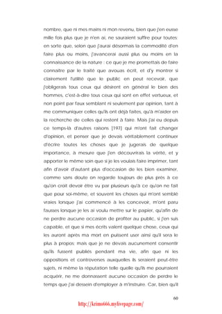 nombre, que ni mes mains ni mon revenu, bien que j'en eusse
mille fois plus que je n'en ai, ne sauraient suffire pour toutes;
en sorte que, selon que j'aurai désormais la commodité d'en
faire plus ou moins, j'avancerai aussi plus ou moins en la
connaissance de la nature : ce que je me promettais de faire
connaître par le traité que avouas écrit, et d'y montrer si
clairement l'utilité que le public en peut recevoir, que
j'obligerais tous ceux qui désirent en général le bien des
hommes, c'est-à-dire tous ceux qui sont en effet vertueux, et
non point par faux semblant ni seulement par opinion, tant à
me communiquer celles qu'ils ont déjà faites, qu'à m'aider en
la recherche de celles qui restent à faire. Mais j'ai eu depuis
ce temps-là d'autres raisons [197] qui m'ont fait changer
d'opinion, et penser que je devais véritablement continuer
d'écrire toutes les choses que je jugerais de quelque
importance, à mesure que j'en découvrirais la vérité, et y
apporter le même soin que si je les voulais faire imprimer, tant
afin d'avoir d'autant plus d'occasion de les bien examiner,
comme sans doute on regarde toujours de plus près à ce
qu'on croit devoir être vu par plusieurs qu'à ce qu'on ne fait
que pour soi-même, et souvent les choses qui m'ont semblé
vraies lorsque j'ai commencé à les concevoir, m'ont paru
fausses lorsque je les ai voulu mettre sur le papier, qu'afin de
ne perdre aucune occasion de profiter au public, si j'en suis
capable, et que si mes écrits valent quelque chose, ceux qui
les auront après ma mort en puissent user ainsi qu'il sera le
plus à propos; mais que je ne devais aucunement consentir
qu'ils fussent publiés pendant ma vie, afin que ni les
oppositions et controverses auxquelles ils seraient peut-être
sujets, ni même la réputation telle quelle qu'ils me pourraient
acquérir, ne me donnassent aucune occasion de perdre le
temps que j'ai dessein d'employer à m'instruire. Car, bien qu'il


                                                              60
                http://krimo666.mylivepage.com/
 
