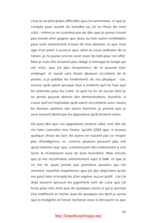 cinq ou six principales difficultés que j'ai surmontées, et que je
compte pour autant de batailles où j'ai eu l'heur de mon
côté : même je ne craindrai pas de dire que je pense n'avoir
plus besoin d'en gagner que deux ou trois autres semblables
pour venir entièrement à bout de mes desseins; et que mon
âge n'est point si avancé que, selon le cours ordinaire de la
nature, je ne puisse encore avoir assez de loisir pour cet effet.
Mais je crois être d'autant plus obligé à ménager le temps qui
me reste, que j'ai plus d'espérance de le pouvoir bien
employer; et aurais sans doute plusieurs occasions de le
perdre, si je publiais les fondements de ma physique : car,
encore qu'ils soient presque tous si évidents qu'il ne faut que
les entendre pour les croire, et qu'il n'y en ait aucun dont je
ne pense pouvoir donner des démonstrations, toutefois, à
cause qu'il est impossible qu'ils soient accordants avec toutes
les diverses opinions des autres hommes, je prévois que je
serai souvent diverti par les oppositions qu'ils feraient naître.


On peut dire que ces oppositions seraient utiles, tant afin de
me faire connaître mes fautes, qu'afin [200] que, si avouas
quelque chose de bon, les autres en eussent par ce moyen
plus d'intelligence, et, comme plusieurs peuvent plus voir
qu'un homme seul, que, commençant dès maintenant à s'en
servir, ils m'aidassent aussi de leurs inventions. Mais encore
que je me reconnaisse extrêmement sujet à faillir, et que je
ne me fie quasi jamais aux premières pensées qui me
viennent, toutefois l'expérience que j'ai des objections qu'on
me peut faire m'empêche d'en espérer aucun profit : car j'ai
déjà souvent éprouvé les jugements tant de ceux que j'ai
tenus pour mes amis que de quelques autres à qui je pensais
être indifférent et même aussi de quelques uns dont je savais
que la malignité et l'envie tâcherait assez à découvrir ce que


                                                                    62
                 http://krimo666.mylivepage.com/
 