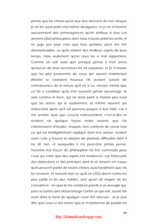 jamais que les choses qu'on leur dira viennent de moi, lorsque
je ne les aurai point moi-même divulguées; et je ne m'étonne
aucunement des extravagances qu'on attribue à tous ces
anciens [202] philosophes dont nous n'avons point les écrits, ni
ne juge pas pour cela que leurs pensées aient été fort
déraisonnables, vu qu'ils étaient des meilleurs esprits de leurs
temps, mais seulement qu'on nous les a mal rapportées.
Comme on voit aussi que presque jamais il n'est arrivé
qu'aucun de leurs sectateurs les ait surpassés; et je m'assure
que les plus passionnés de ceux qui suivent maintenant
Aristote   se   croiraient   heureux   s'ils   avoient    autant   de
connaissance de la nature qu'il en a eu, encore même que
ce fût à condition qu'ils n'en auraient jamais davantage. Ils
sont comme le lierre, qui ne tend point à monter plus haut
que les arbres qui le soutiennent, et même souvent qui
redescend après qu'il est parvenu jusques à leur faîte; car il
me semble aussi que ceux-là redescendent, c'est-à-dire se
rendent    en    quelque     façon     moins    savants     que    s'ils
s'abstenaient d'étudier, lesquels, non contents de savoir tout
ce qui est intelligiblement expliqué dans leur auteur, veulent
outre cela y trouver la solution de plusieurs difficultés dont il
ne dit rien, et auxquelles il n'a peut-être jamais pensé.
Toutefois leur façon de philosopher est fort commode pour
ceux qui n'ont que des esprits fort médiocres; car l'obscurité
des distinctions et des principes dont ils se servent est cause
qu'ils peuvent parler de toutes choses aussi hardiment que s'ils
les savaient, et soutenir tout ce qu'ils en [203] disent contre les
plus subtils et les plus habiles, sans qu'on ait moyen de les
convaincre : en quoi ils me semblent pareils à un aveugle qui,
pour se battre sans désavantage contre un qui voit, aurait fait
venir dans le fond de quelque cave fort obscure : et je puis
dire que ceux-ci ont intérêt que je m'abstienne de publier les


                                                                    64
                  http://krimo666.mylivepage.com/
 