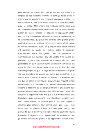 principes de la philosophie dont je me sers; car étant très
simples et très évidents, comme ils sont, je ferais quasi le
même en les publiant que si j'ouvris quelques fenêtres, et
faisais entrer du jour dans cette cave où ils sont descendus
pour se battre. Mais même les meilleurs esprits n'ont pas
occasion de souhaiter de les connaître; car s'ils veulent savoir
parler de toutes choses, et acquérir la réputation d'être
doctes, ils y parviendront plus aisément en se contentant de
la vraisemblance, qui peut être trouvée sans grande peine
en toutes sortes de matières, qu'en cherchant la vérité, qui ne
se découvre que peu à peu en quelques unes, et qui, lorsqu'il
est question de parler des autres, oblige à confesser
franchement     qu'on   les   ignore.   Que   s'ils   préfèrent   la
connaissance de quelque peu de vérités à la vanité de
paraître n'ignorer rien, comme sans doute elle est bien
préférable, et qu'ils veuillent suivre un dessein semblable au
mien, ils n'ont pas besoin pour cela que je leur dise rien
davantage que ce que j'ai déjà dit en ce discours : car [204]
s'ils sont capables de passer plus outre que je n'ai fait, ils le
seront aussi, à plus forte raison, de trouver d'eux-mêmes tout
ce que je pense avoir trouvé; d'autant que n'ayant jamais
rien examiné que par ordre, il est certain que ce qui me reste
encore à découvrir est de soi plus difficile et plus caché que
ce que j'ai pu ci- devant rencontrer, et ils auraient bien moins
de plaisir à l'apprendre de moi que d'eux-mêmes; outre que
l'habitude qu'ils .acquerront , en cherchant premièrement
des choses faciles, et passant peu a peu par degrés à
d'autres plus difficiles, leur servira plus que toutes mes
instructions ne sauraient faire. Comme pour moi je me
persuade que si on m'eût enseigné dès ma jeunesse toutes
les vérités dont j'ai cherché depuis les démonstrations, et que
je n'eusse eu aucune peine à les apprendre, je n'en aurais


                                                                  65
                http://krimo666.mylivepage.com/
 
