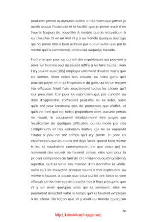 peut-être jamais su aucunes autres, et du moins que jamais je
aurais acquis l'habitude et la facilité que je pense avoir d'en
trouver toujours de nouvelles à mesure que je m'applique à
les chercher. Et en un mot s'il y a au monde quelque ouvrage
qui ne puisse être si bien achevé par aucun autre que par le
même qui l'a commencé, c'est celui auquel je travaille.


Il est vrai que pour ce qui est des expériences qui peuvent y
servir, un homme seul ne saurait suffire à les faire toutes : mais
il n'y saurait aussi [205] employer utilement d'autres mains que
les siennes, sinon celles des artisans, ou telles gens qu'il
pourrait payer, et à qui l'espérance du gain, qui est un moyen
très efficace, ferait faire exactement toutes les choses qu'il
leur prescrirait. Car pour les volontaires qui, par curiosité ou
désir d'apprendre, s'offriraient peut-être de lui aider, outre
qu'ils ont pour l'ordinaire plus de promesses que d'effet, et
qu'ils ne font que de belles propositions dont aucune jamais
ne réussit, ils voudraient infailliblement être payés par
l'explication de quelques difficultés, ou du moins par des
compliments et des entretiens inutiles, qui ne lui sauraient
coûter si peu de son temps qu'il n'y perdît. Et pour les
expériences que les autres ont déjà faites, quand bien même
ils les lui voudraient communiquer, ce que ceux qui les
nomment des secrets ne feraient jamais, elles sont pour la
plupart composées de tant de circonstances ou d'ingrédients
superflus, qu'il lui serait très malaisé d'en déchiffrer la vérité;
outre qu'il les trouverait presque toutes si mal expliquées, ou
même si fausses, à cause que ceux qui les ont faites se sont
efforcés de les faire paraître conformes à leurs principes, que
s'il y en avait quelques unes qui lui servissent, elles ne
pourraient derechef valoir le temps qu'il lui faudrait employer
à les choisir. De façon que s'il y avait au monde quelqu'un


                                                                66
                 http://krimo666.mylivepage.com/
 