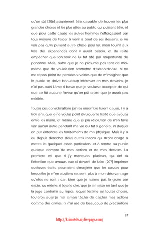 qu'on sût [206] assurément être capable de trouver les plus
grandes choses et les plus utiles au public qui puissent être, et
que pour cette cause les autres hommes s'efforçassent par
tous moyens de l'aider à venir à bout de ses desseins, je ne
vois pas qu'ils pussent autre chose pour lui, sinon fournir aux
frais des expériences dont il aurait besoin, et du reste
empêcher que son loisir ne lui fût ôté par l'importunité de
personne. Mais, outre que je ne présume pas tant de moi-
même que de vouloir rien promettre d'extraordinaire, ni ne
me repais point de pensées si vaines que de m'imaginer que
le public se doive beaucoup intéresser en mes desseins, je
n'ai pas aussi l'âme si basse que je voulusse accepter de qui
que ce fût aucune faveur qu'on pût croire que je aurais pas
méritée.


Toutes ces considérations jointes ensemble furent cause, il y a
trois ans, que je ne voulus point divulguer le traité que avouas
entre les mains, et même que je pris résolution de n'en faire
voir aucun autre pendant ma vie qui fût si général, ni duquel
on put entendre les fondements de ma physique. Mais il y a
eu depuis derechef deux autres raisons qui m'ont obligé à
mettre ici quelques essais particuliers, et à rendre au public
quelque compte de mes actions et de mes desseins. La
première est que si j'y manquais, plusieurs, qui ont su
l'intention que avouas eue ci-devant de faire [207] imprimer
quelques écrits, pourraient s'imaginer que les causes pour
lesquelles je m'en abstiens seraient plus à mon désavantage
qu'elles ne sont : car, bien que je n'aime pas la gloire par
excès, ou même, si j'ose le dire, que je la haïsse en tant que je
la juge contraire au repos, lequel j'estime sur toutes choses,
toutefois aussi je n'ai jamais tâché de cacher mes actions
comme des crimes, ni n'ai usé de beaucoup de précautions


                                                              67
                http://krimo666.mylivepage.com/
 