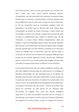 pour être inconnu, tant à cause que j'eusse cru me faire tort,
qu'à cause que cela aurait donné quelque espèce
d'inquiétude, qui eût derechef été contraire au parfait repos
d'esprit que je cherche; et pourceque, m'étant toujours ainsi
tenu indifférent entre le soin d'être connu ou de ne l'être pas,
je n'ai pu empêcher que je n'acquisse quelque sorte de
réputation, j'ai pensé que je devais faire mon mieux pour
m'exempter au moins de l'avoir mauvaise. L'autre raison qui
m'a obligé à écrire ceci est que, voyant tous les jours de plus
en plus le retardement que souffre le dessein que j'ai de
m'instruire, à cause d'une infinité d'expériences dont j'ai
besoin, et qu'il est impossible que je fasse sans l'aide d'autrui,
bien que je ne me flatte pas tant que d'espérer que le public
prenne grande part en mes intérêts, toutefois je ne veux pas
aussi me défaillir tant à moi-même que de donner sujet à
ceux qui me suivront de me reprocher quelque [208] jour que
j'eusse pu leur laisser plusieurs choses beaucoup meilleures
que je n'aurai fait, si je n'eusse point trop négligé de leur faire
entendre en quoi ils pouvaient contribuer à mes desseins.


Et j'ai pensé qu'il étroit aisé de choisir quelques matières qui,
sans être sujettes à beaucoup de controverses, ni m'obliger à
déclarer davantage de mes principes que je ne désire, ne
laissaient pas de faire voir assez clairement ce que je puis ou
ne puis pas dans les sciences. En quoi je ne saurais dire si j'ai
réussi, et je ne veux point prévenir les jugements de personne,
en parlant moi-même de mes écrits : mais je serai bien aise
qu'on les examine; et afin qu'on en ait d'autant plus
d'occasion, je supplie tous ceux qui auront quelques
objections à y faire de prendre la peine de les envoyer à
mon libraire, par lequel en étant averti, je tâcherai d'y joindre
ma réponse en même temps; et par ce moyen les lecteurs,


                                                                68
                 http://krimo666.mylivepage.com/
 