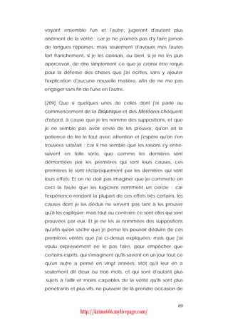 voyant ensemble l'un et l'autre, jugeront d'autant plus
aisément de la vérité : car je ne promets pas d'y faire jamais
de longues réponses, mais seulement d'avouer mes fautes
fort franchement, si je les connais, ou bien, si je ne les puis
apercevoir, de dire simplement ce que je croirai être requis
pour la défense des choses que j'ai écrites, sans y ajouter
l'explication d'aucune nouvelle matière, afin de ne me pas
engager sans fin de l'une en l'autre.


[209] Que si quelques unes de celles dont j'ai parlé au
commencement de la Dioptrique et des Météores choquent
d'abord, à cause que je les nomme des suppositions, et que
je ne semble pas avoir envie de les prouver, qu'on ait la
patience de lire le tout avec attention et j'espère qu'on s'en
trouvera satisfait : car il me semble que les raisons s'y entre-
suivent en telle sorte, que comme les dernières sont
démontrées par les premières qui sont leurs causes, ces
premières le sont réciproquement par les dernières qui sont
leurs effets. Et on ne doit pas imaginer que je commette en
ceci la faute que les logiciens nomment un cercle : car
l'expérience rendant la plupart de ces effets très certains, les
causes dont je les déduis ne servent pas tant à les prouver
qu'à les expliquer; mais tout au contraire ce sont elles qui sont
prouvées par eux. Et je ne les ai nommées des suppositions
qu'afin qu'on sache que je pense les pouvoir déduire de ces
premières vérités que j'ai ci-dessus expliquées; mais que j'ai
voulu expressément ne le pas faire, pour empêcher que
certains esprits, qui s'imaginent qu'ils savent en un jour tout ce
qu'un autre a pensé en vingt années, sitôt qu'il leur en a
seulement dit deux ou trois mots, et qui sont d'autant plus
.sujets à faillir et moins capables de la vérité qu'ils sont plus
pénétrants et plus vifs, ne puissent de là prendre occasion de


                                                               69
                http://krimo666.mylivepage.com/
 