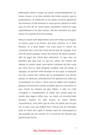 philosophie donne moyen de parler vraisemblablement de
toutes choses, et se faire admirer des moins savants; que la
jurisprudence, la médecine et les autres sciences apportent
des honneurs et des richesses à ceux qui les cultivent et enfin
qu'il est bon de les avoir toutes examinées, même les plus
superstitieuses et les plus fausses, afin de connaître leur juste
valeur et se garder d'en être trompé.


Mais je croyais avoir déjà donné assez de temps aux langues,
et même aussi à la lecture des livres anciens, et à leurs
histoires, et à leurs fables. Car c'est quasi le même de
converser avec ceux des autres siècles que de voyager. Il est
bon de savoir quelque chose des moeurs de divers peuples,
afin de juger des nôtres plus sainement, et que nous ne
pensions pas que tout ce qui est contre nos modes soit
ridicule et contre raison, ainsi qu'ont coutume de faire ceux
qui n'ont rien vu. Mais lorsqu'on emploie trop de temps à
voyager, on devient enfin étranger en son pays; et lorsqu'on
est trop curieux des choses qui se pratiquaient aux siècles
passés, on demeure ordinairement fort ignorant de celles qui
se pratiquent en celui-ci. Outre que les fables font imaginer
plusieurs événements comme possibles qui ne le sont point; et
que même les histoires les plus fidèles, si elles ne [128]
changent ni n'augmentent la valeur des choses pour les
rendre plus dignes d'être lues, au moins en omettent-elles
presque    toujours     les   plus   basses   et   moins   illustres
circonstances, d'où vient que le reste ne parait pas tel qu'il
est, et que ceux qui règlent leurs moeurs par les exemples
qu'ils en tirent sont sujets à tomber dans les extravagances
des paladins de nos romans, et à concevoir des desseins qui
passent leurs forces.




                                                                  7
                http://krimo666.mylivepage.com/
 