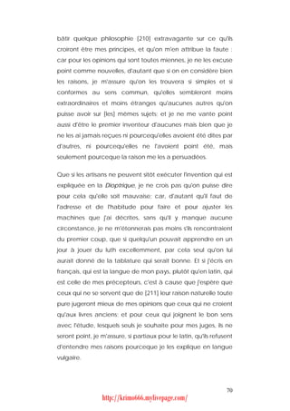 bâtir quelque philosophie [210] extravagante sur ce qu'ils
croiront être mes principes, et qu'on m'en attribue la faute :
car pour les opinions qui sont toutes miennes, je ne les excuse
point comme nouvelles, d'autant que si on en considère bien
les raisons, je m'assure qu'on les trouvera si simples et si
conformes au sens commun, qu'elles sembleront moins
extraordinaires et moins étranges qu'aucunes autres qu'on
puisse avoir sur [les] mêmes sujets; et je ne me vante point
aussi d'être le premier inventeur d'aucunes mais bien que je
ne les ai jamais reçues ni pourcequ'elles avoient été dites par
d'autres, ni pourcequ'elles ne l'avoient point été, mais
seulement pourceque la raison me les a persuadées.


Que si les artisans ne peuvent sitôt exécuter l'invention qui est
expliquée en la Dioptrique, je ne crois pas qu'on puisse dire
pour cela qu'elle soit mauvaise; car, d'autant qu'il faut de
l'adresse et de l'habitude pour faire et pour ajuster les
machines que j'ai décrites, sans qu'il y manque aucune
circonstance, je ne m'étonnerais pas moins s'ils rencontraient
du premier coup, que si quelqu'un pouvait apprendre en un
jour à jouer du luth excellemment, par cela seul qu'on lui
aurait donné de la tablature qui serait bonne. Et si j'écris en
français, qui est la langue de mon pays, plutôt qu'en latin, qui
est celle de mes précepteurs, c'est à cause que j'espère que
ceux qui ne se servent que de [211] leur raison naturelle toute
pure jugeront mieux de mes opinions que ceux qui ne croient
qu'aux livres anciens; et pour ceux qui joignent le bon sens
avec l'étude, lesquels seuls je souhaite pour mes juges, ils ne
seront point, je m'assure, si partiaux pour le latin, qu'ils refusent
d'entendre mes raisons pourceque je les explique en langue
vulgaire.




                                                                  70
                 http://krimo666.mylivepage.com/
 