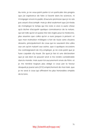 Au reste, je ne veux point parler ici en particulier des progrès
que j'ai espérance de faire à l'avenir dans les sciences, ni
m'engager envers le public d'aucune promesse que je ne sois
pas assuré d'accomplir; mais je dirai seulement que j'ai résolu
de n'employer le temps qui me reste à vivre à autre chose
qu'à tâcher d'acquérir quelque connaissance de la nature,
qui soit telle qu'on en puisse tirer des règles pour la médecine,
plus assurées que celles qu'on a eues jusques à présent; et
que mon inclination m'éloigne si fort de toute sorte d'autres
desseins, principalement de ceux qui ne sauraient être utiles
aux uns qu'en nuisant aux autres, que si quelques occasions
me contraignaient de m'y employer, je ne crois point que je
fusse capable d'y réussir. De quoi je fais ici une déclaration
que je sais bien ne pouvoir servir à me rendre considérable
dans le monde; mais aussi n'ai aucunement envie de l'être; et
je me tiendrai toujours plus obligé à ceux par la faveur
desquels je jouirai sans [212] empêchement de mon loisir, que
je ne serai à ceux qui offriraient les plus honorables emplois
de la terre.




                                                              71
                http://krimo666.mylivepage.com/
 