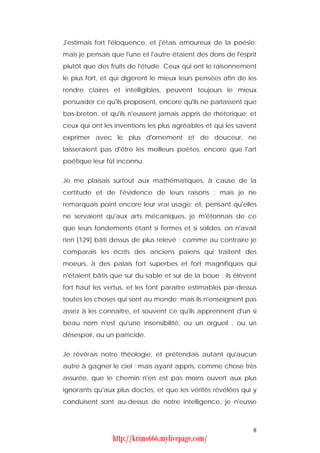 J'estimais fort l'éloquence, et j'étais amoureux de la poésie;
mais je pensais que l'une et l'autre étaient des dons de l'esprit
plutôt que des fruits de l'étude. Ceux qui ont le raisonnement
le plus fort, et qui digèrent le mieux leurs pensées afin de les
rendre claires et intelligibles, peuvent toujours le mieux
persuader ce qu'ils proposent, encore qu'ils ne parlassent que
bas-breton, et qu'ils n'eussent jamais appris de rhétorique; et
ceux qui ont les inventions les plus agréables et qui les savent
exprimer avec le plus d'ornement et de douceur, ne
laisseraient pas d'être les meilleurs poètes, encore que l'art
poétique leur fût inconnu.


Je me plaisais surtout aux mathématiques, à cause de la
certitude et de l'évidence de leurs raisons : mais je ne
remarquais point encore leur vrai usage; et, pensant qu'elles
ne servaient qu'aux arts mécaniques, je m'étonnais de ce
que leurs fondements étant si fermes et si solides, on n'avait
rien [129] bâti dessus de plus relevé : comme au contraire je
comparais les écrits des anciens païens qui traitent des
moeurs, à des palais fort superbes et fort magnifiques qui
n'étaient bâtis que sur du sable et sur de la boue : ils élèvent
fort haut les vertus, et les font paraître estimables par-dessus
toutes les choses qui sont au monde; mais ils n'enseignent pas
assez à les connaître, et souvent ce qu'ils apprennent d'un si
beau nom n'est qu'une insensibilité, ou un orgueil . ou un
désespoir, ou un parricide.


Je révérais notre théologie, et prétendais autant qu'aucun
autre à gagner le ciel : mais ayant appris, comme chose très
assurée, que le chemin n'en est pas moins ouvert aux plus
ignorants qu'aux plus doctes, et que les vérités révélées qui y
conduisent sont au-dessus de notre intelligence, je n'eusse



                                                               8
                http://krimo666.mylivepage.com/
 
