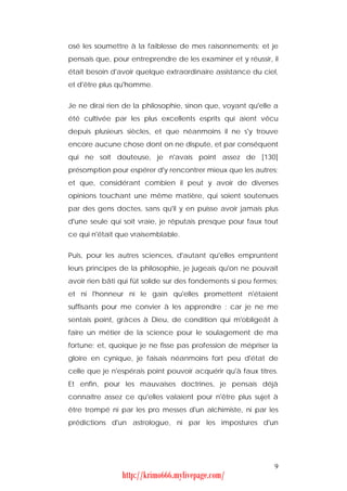 osé les soumettre à la faiblesse de mes raisonnements; et je
pensais que, pour entreprendre de les examiner et y réussir, il
était besoin d'avoir quelque extraordinaire assistance du ciel,
et d'être plus qu'homme.


Je ne dirai rien de la philosophie, sinon que, voyant qu'elle a
été cultivée par les plus excellents esprits qui aient vécu
depuis plusieurs siècles, et que néanmoins il ne s'y trouve
encore aucune chose dont on ne dispute, et par conséquent
qui ne soit douteuse, je n'avais point assez de [130]
présomption pour espérer d'y rencontrer mieux que les autres;
et que, considérant combien il peut y avoir de diverses
opinions touchant une même matière, qui soient soutenues
par des gens doctes, sans qu'il y en puisse avoir jamais plus
d'une seule qui soit vraie, je réputais presque pour faux tout
ce qui n'était que vraisemblable.


Puis, pour les autres sciences, d'autant qu'elles empruntent
leurs principes de la philosophie, je jugeais qu'on ne pouvait
avoir rien bâti qui fût solide sur des fondements si peu fermes;
et ni l'honneur ni le gain qu'elles promettent n'étaient
suffisants pour me convier à les apprendre : car je ne me
sentais point, grâces à Dieu, de condition qui m'obligeât à
faire un métier de la science pour le soulagement de ma
fortune; et, quoique je ne fisse pas profession de mépriser la
gloire en cynique, je faisais néanmoins fort peu d'état de
celle que je n'espérais point pouvoir acquérir qu'à faux titres.
Et enfin, pour les mauvaises doctrines, je pensais déjà
connaître assez ce qu'elles valaient pour n'être plus sujet à
être trompé ni par les pro messes d'un alchimiste, ni par les
prédictions d'un astrologue, ni par les impostures d'un




                                                              9
                http://krimo666.mylivepage.com/
 