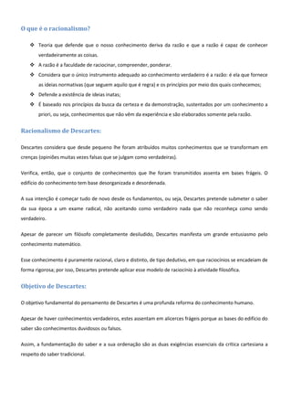 O que é o racionalismo?

     Teoria que defende que o nosso conhecimento deriva da razão e que a razão é capaz de conhecer
        verdadeiramente as coisas.
     A razão é a faculdade de raciocinar, compreender, ponderar.
     Considera que o único instrumento adequado ao conhecimento verdadeiro é a razão: é ela que fornece
        as ideias normativas (que seguem aquilo que é regra) e os princípios por meio dos quais conhecemos;
     Defende a existência de ideias inatas;
     É baseado nos princípios da busca da certeza e da demonstração, sustentados por um conhecimento a
        priori, ou seja, conhecimentos que não vêm da experiência e são elaborados somente pela razão.


Racionalismo de Descartes:

Descartes considera que desde pequeno lhe foram atribuídos muitos conhecimentos que se transformam em
crenças (opiniões muitas vezes falsas que se julgam como verdadeiras).

Verifica, então, que o conjunto de conhecimentos que lhe foram transmitidos assenta em bases frágeis. O
edifício do conhecimento tem base desorganizada e desordenada.

A sua intenção é começar tudo de novo desde os fundamentos, ou seja, Descartes pretende submeter o saber
da sua época a um exame radical, não aceitando como verdadeiro nada que não reconheça como sendo
verdadeiro.

Apesar de parecer um filósofo completamente desiludido, Descartes manifesta um grande entusiasmo pelo
conhecimento matemático.

Esse conhecimento é puramente racional, claro e distinto, de tipo dedutivo, em que raciocínios se encadeiam de
forma rigorosa; por isso, Descartes pretende aplicar esse modelo de raciocínio à atividade filosófica.


Objetivo de Descartes:

O objetivo fundamental do pensamento de Descartes é uma profunda reforma do conhecimento humano.

Apesar de haver conhecimentos verdadeiros, estes assentam em alicerces frágeis porque as bases do edifício do
saber são conhecimentos duvidosos ou falsos.

Assim, a fundamentação do saber e a sua ordenação são as duas exigências essenciais da crítica cartesiana a
respeito do saber tradicional.
 
