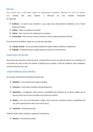 Método
Para mostrar que a razão pode atingir um conhecimento verdadeiro, Descartes vai criar um método.
Este       método      tem     como      objetivo     a     obtenção      de   uma      verdade     indiscutível.
As regras são:

     Evidência – só aceita como verdadeiro o que surge como absolutamente indubitável, sem a menor
          sombra de dúvida;
     Análise – dividir o complexo em simples;
     Síntese – fazer o percurso do simples para o complexo;
     Enumeração – fazer tudo de novo para verificar se não se enganou/esqueceu de nada.

O conhecimento verdadeiro chega com o uso de duas operações:

    1) Intuição racional – ato de apreensão imediata de noções simples, evidentes e indubitáveis;
    2) Dedução – encadeamento de intuições (permite aumentar o conhecimento)


Importância da dúvida:

Recusando tudo que possa suscitar incerteza, a dúvida afirma-se como um modo de evitar o erro. A dúvida é um
instrumento da razão na busca da verdade. A dúvida procura impedir a razão de considerar como verdadeiros
conhecimentos que não o são.


CARACTERÍSTICAS DA DÚVIDA

As principais características da dúvida cartesiana são:

        Metódica – é um caminho para chegar à verdade;

        Provisoria – encontrada a verdade a dúvida desaparece;

        Hiperbólica – é exagerada, coloca mesmo a possibilidade da existência de um génio maligno que se
          diverte a fazer-nos crer que é verdade o que afinal seria mentira;

        Radical – vai à raiz, aos fundamentos; atinge a fonte sensorial e metafisica (coloca a possibilidade de
          não existir absolutamente nada, nem mesmo Deus);

        Voluntária – duvida porque quer.

Podemos ainda, atribuir à dúvida as seguintes características:

        Racional – instrumento da razão;
 