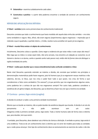  Sistemática – examina cuidadosamente cada saber;

     Construtiva e positiva – a partir dela podemos encontrar a verdade de construir um conhecimento
        seguro.


NÍVEIS DE APLICAÇÃO DA DÚVIDA

1º Nível – sentidos (visto como primeira base do conhecimento tradicional)

Descartes constata que todo o conhecimento que havia recebido até aquela data vinha dos sentidos – era visto
como verdadeiro e seguro. Mas, afinal, não eram seguros (experimentou alguns enganosos – impressão que é
redondo o que é quadrado, o partido inteiro…). Então, resolve nunca acreditar em quem já nos enganou.

2º Nível – mundo físico existe e é objeto de conhecimento

Inicialmente, Descartes coloca a questão: Como negar a evidencia de que estas mãos e este corpo são meus?.
Não nega que as mãos e o corpo sejam dele, não seria sensato, mas encontra um objeção ao raciocínio: eu só
Homem e durmo e se durmo, sonho e quando sonho tudo parece real, então não há forma clara de distinguir a
vigília (realidade) do sonho.

3º Nível – razões para duvidar que o nosso entendimento/razão confunde verdadeiro e falso

Neste nível Descartes querendo estender ao máximo a dúvida, ele constata que também nos princípios e
demonstrações matemáticas pode haver enganos, pois há homens que já se enganaram nessas matérias e não
sabemos, diz-nos, se Deus, que nos criou e pode fazer tudo o que quiser, nos criou de forma a que
consideremos o falso como verdadeiro (“às avessas”), já que permitiu que nos enganássemos algumas vezes,
como podemos ter a certeza de que não nos enganamos sempre? Por outro lado, podemos considerar a
existência de um génio maligno, diz Descartes, que se divertiria a fazer-nos crer que a mentira era verdade.


1ª Certeza – penso, logo existo (cogito)

A dúvida irá conduzir a razão a uma primeira verdade incontestável.

Mesmo que se duvide ao máximo, não se pode duvidar da existência daquele que duvida. A dúvida é um ato do
pensamento             e         não          pode           acontecer          sem           um           autor.
Chegamos então à primeira verdade: penso, logo existo. Toda a mente humana sabe de forma clara e distinta
que, para duvidar, tem que existir.

A verdade, para Descartes, deve obedecer aos critérios da clareza e distinção. A verdade eu penso, logo existo é
uma evidência. Trata-se de um conhecimento claro e distinto que irá servir de modelo para todas as verdades
que a razão possa alcançar. Este tipo de conhecimento deve-se exclusivamente ao exercício da razão e não dos
 