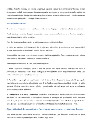 sentidos. Descartes mostrou que a razão, só por si, é capaz de produzir conhecimentos verdadeiros, pois ela
alcançou uma verdade inquestionável. Mas apesar da razão ter chegado ao conhecimento verdadeiro, ainda não
está excluída a hipótese do Deus enganador. Descartes considera fundamental demonstrar a existência de Deus,
um Deus que traga segurança e seja garantia das verdades.


A existência de Deus

Descartes considera que termos a perceção que existimos não chega para a fundamentação do conhecimento.

Para Descartes, é essencial descobrir a causa de o nosso pensamento funcionar como funciona e explicar a
causa da existência do sujeito pensante.

Parte das ideias que estão presentes no sujeito para provar a existência de Deus.

As ideias que qualquer indivíduo possui são de três tipos: adventícias (provenientes a partir dos sentidos),
factícias (provenientes da imaginação) e inatas (claras e distintas).

Uma das ideias inatas que todos nós temos na mente é a ideia de perfeição. É esta ideia que Descartes vai usar
como ponto de partida para as provas da existência de Deus.

Para comprovar a existência de Deus apresenta três provas:

1ª Prova (argumento ontológico): parte da ideia de que na ideia de ser perfeito estão contidas todas as
perfeições, ora a existência é uma dessas perfeições (é “mais perfeito” existir do que não existir) então, Deus
existe, existir é inerente à existência de Deus.

2ª Prova (base no princípio da causalidade): a ideia de ser perfeito não pode ter sido produzida por alguém
imperfeito, seria contraditório, além disso a ideia de perfeição representa uma substância infinita e o sujeito
pensante é finito e não pode produzir o infinito (contraditório) e não pode vir do nada, então só pode vir de
Deus (causa de ideia de perfeição);

3ª Prova (base no princípio da causalidade): qual a causa da existência do ser pensante (finito, contingente = é
mas podia não ser e imperfeito), se fosse daria a si mesmo as perfeições das quais apenas possui uma ideia,
além disso, ele permanece, conserva-se o seu ser mas sendo imperfeito e finito não teria a capacidade de o
fazer, daí que o criador e conservador do ser imperfeito e finito seja alguém perfeito e infinito - Deus.


A importância de Deus no sistema Cartesiano e a questão dos erros do ser Humano

Deus, sendo perfeito, não pode ser enganador. Enquanto perfeição, Deus é garantia da verdade das nossas
ideias claras e distintas (por exemplo: 2+2=4 ou penso, logo existo).
 