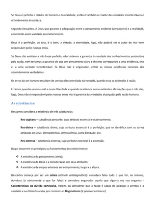 Se Deus é perfeito e criador do homem e da realidade, então é também o criador das verdades incontestáveis e
o fundamento da certeza.

Segundo Descartes, é Deus que garante a adequação entre o pensamento evidente (verdadeiro) e a realidade,
conferindo assim validade ao conhecimento.

Deus é a perfeição, ou seja, é o bem, a virtude, a eternidade, logo, não poderá ser o autor do mal nem
responsável pelos nossos erros.

Se Deus não existisse e não fosse perfeito, não teríamos a garantia da verdade dos conhecimentos produzidos
pela razão, nem teríamos a garantia de que um pensamento claro e distinto corresponde a uma evidência, isto
é, a uma verdade incontestável. Se Deus não é enganador, então as nossas evidências racionais são
absolutamente verdadeiras.

Os erros do ser humano resultam de um uso descontrolado da vontade, quando esta se sobrepõe à razão.

Erramos quando usamos mal a nossa liberdade e quando aceitamos como evidentes afirmações que o não são,
logo, Deus não é responsável pelos nossos erros mas é garantia das verdades alcançadas pela razão humana.


As substâncias:

Descartes considera a existência de três substâncias:

       Res-cogitans – substância pensante, cujo atributo essencial é o pensamento;

       Res-divina – substância divina, cujo atributo essencial é a perfeição, que se identifica com os vários
       atributos de Deus: Omnipotência, Omnisciência, suma bondade, etc.

       Res-extensa – substância extensa, cujo atributo essencial é a extensão.

Daqui decorrem os princípios ou fundamentos do conhecimento:

     A existência do pensamento (alma);
     A existência de Deus e a consideração dos seus atributos;
     A existência de corpos extensos em comprimento, largura e altura.

Descartes começa por ser um cético (atitude antidogmática): considera falso tudo o que for, no mínimo,
duvidoso (e obviamente o que for falso) e considera enganador aquilo que alguma vez nos enganou -
Características da dúvida cartesiana. Porém, ao considerar que a razão é capaz de alcançar a certeza e a
verdade a sua filosofia acaba por conduzir ao Dogmatismo (é possível conhecer)
 