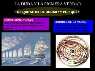 LA DUDA Y LA PRIMERA VERDAD
DE QUÈ SE HA DE DUDAR? Y POR QUÈ?
DUDAS SENSORIALES
•Los sentidos nos pueden engañar.
• Las cosas no són siempre lo que
parecen.
ERRORES DE LA RAZÓN
• De Conocimientos adquiridos
• Del saber escolàstico basado
en demostraciones racionales.
 