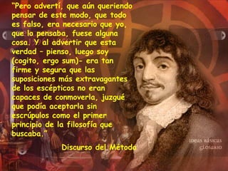 “Pero advertí, que aún queriendo
pensar de este modo, que todo
es falso, era necesario que yo,
que lo pensaba, fuese alguna
cosa. Y al advertir que esta
verdad – pienso, luego soy
(cogito, ergo sum)- era tan
firme y segura que las
suposiciones más extravagantes
de los escépticos no eran
capaces de conmoverla, juzgué
que podía aceptarla sin
escrúpulos como el primer
principio de la filosofía que
buscaba.”
Discurso del Método
 