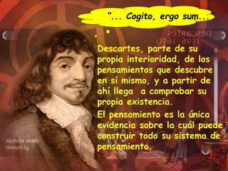 Descartes, parte de su
propia interioridad, de los
pensamientos que descubre
en sí mismo, y a partir de
ahí llega a comprobar su
propia existencia.
El pensamiento es la única
evidencia sobre la cuál puede
construir todo su sistema de
pensamiento.
“... Cogito, ergo sum...”
 