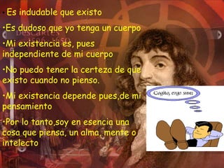 • Es indudable que existo
•Es dudoso que yo tenga un cuerpo
•Mi existencia es, pues
independiente de mi cuerpo
•No puedo tener la certeza de que
existo cuando no pienso.
•Mi existencia depende pues,de mi
pensamiento
•Por lo tanto,soy en esencia una
cosa que piensa, un alma, mente o
intelecto
 