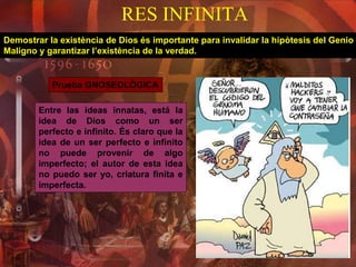 RES INFINITA
Demostrar la existència de Dios és importante para invalidar la hipòtesis del Genio
Maligno y garantizar l’existència de la verdad.
Prueba GNOSEOLÒGICA
Entre las ideas innatas, está la
idea de Dios como un ser
perfecto e infinito. És claro que la
idea de un ser perfecto e infinito
no puede provenir de algo
imperfecto; el autor de esta idea
no puedo ser yo, criatura finita e
imperfecta.
 