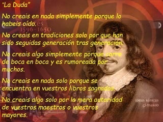 “La Duda”
No creais en nada simplemente porque lo
habeis oído.
No creais en tradiciones solo por que han
sido seguidas generación tras generación.
No creais algo simplemente porque corre
de boca en boca y es rumoreada por
muchos.
No creais en nada solo porque se
encuentra en vuestros libros sagrados.
No creais algo solo por la mera autoridad
de vuestros maestros o vuestros
mayores.
 
