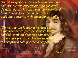 Pero si después de detenida observación y
análisis, cuando encontreis algo que está
de acuerdo con la razón y es conducente al
bien de todos y cada uno, entonces
acéptalo e intenta vivir de acuerdo a ello.
¡Oh monjes! De la misma manera que
examinais el oro para cercioraros de su
calidad, también debereis someter a
prueba mis palabras. Una persona sabia no
las aceptaría solo por mero respeto”
Buda
 
