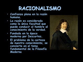 RACIONALISMO
• Confianza plena en la razón
humana.
• La razón es considerada
como la única facultad que
puede conducir al hombre al
conocimiento de la verdad.
• Fundada en la época
moderna por Descartes.
• El problema de la certeza
de nuestro conocimiento, se
convierte en el tema
fundamental de la Filosofía
Moderna
 