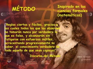 MÉTODO
“Reglas ciertas y fáciles, gracias a
las cuales todos los que las observen
no tomarán nunca por verdadero lo
que es falso, y alcanzarán sin
fatigarse con esfuerzos inútiles,
acrecentando progresivamente su
saber, el conocimiento verdadero de
todo aquello de que sean capaces”.
Discurso del Método.
Inspirado en las
ciencias formales
(matemáticas)
 