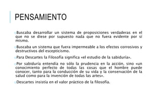 PENSAMIENTO
oBuscaba desarrollar un sistema de proposiciones verdaderas en el
que no se diese por supuesto nada que no fuera evidente por sí
mismo.
oBuscaba un sistema que fuera impermeable a los efectos corrosivos y
destructivos del escepticismo.
oPara Descartes la Filosofía significa «el estudio de la sabiduría».
oPor sabiduría entendía no sólo la prudencia en la acción, sino «un
conocimiento perfecto de todas las cosas que el hombre puede
conocer, tanto para la conducción de su vida y la conservación de la
salud como para la invención de todas las artes».
oDescartes insistía en el valor práctico de la filosofía.
 
