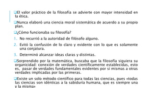 El valor práctico de la filosofía se advierte con mayor intensidad en
la ética.
Nunca elaboró una ciencia moral sistemática de acuerdo a su propio
plan.
¿Cómo funcionaba su filosofía?
1. No recurrió a la autoridad de filósofo alguno.
2. Evitó la confusión de lo claro y evidente con lo que es solamente
una conjatura.
3. Determinó alcanzar ideas claras y distintas.
Sorprendido por la matemática, buscaba que la filosofía siguiera su
organicidad: conexión de verdades científicamente establecidas, esto
es, pasar de verdades fundamentales evidentes por sí mismas a otras
verdades implicadas por las primeras.
Existe un solo método científico para todas las ciencias, pues «todas
las ciencias son idénticas a la sabiduría humana, que es siempre una
y la misma»
 