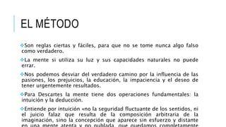 EL MÉTODO
Son reglas ciertas y fáciles, para que no se tome nunca algo falso
como verdadero.
La mente si utiliza su luz y sus capacidades naturales no puede
errar.
Nos podemos desviar del verdadero camino por la influencia de las
pasiones, los prejuicios, la educación, la impaciencia y el deseo de
tener urgentemente resultados.
Para Descartes la mente tiene dos operaciones fundamentales: la
intuición y la deducción.
Entiende por intuición «no la seguridad fluctuante de los sentidos, ni
el juicio falaz que resulta de la composición arbitraria de la
imaginación, sino la concepción que aparece sin esfuerzo y distante
 