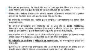 •En pocas palabras, la intuición es la concepción libre sin dudas de
una mente atenta que brota de la luz natural de la razón.
•Descartes define deducción como «toda inferencia necesaria a partir
de otros hechos que son conocidos con certeza».
•El método consiste en reglas para emplear correctamente estas dos
operaciones.
•El primer precepto del método es el uso de la duda metódica:
tenemos que someter sistemáticamente a duda todas las opiniones
que ya poseemos, para descubrir aquello que es indudable.
•Asimismo, este primer paso pide reducir paso a paso proposiciones
implicadas y obscuras a aquellas que son más simples.
•El método de análisis o Método de resolución, es el segundo paso del
método.
•Justifica los primeros principios de la ciencia al poner en claro de un
modo sistemático cómo se alcanzan y por qué son afirmados.
 