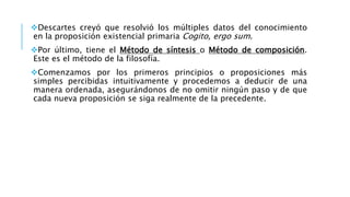 Descartes creyó que resolvió los múltiples datos del conocimiento
en la proposición existencial primaria Cogito, ergo sum.
Por último, tiene el Método de síntesis o Método de composición.
Este es el método de la filosofía.
Comenzamos por los primeros principios o proposiciones más
simples percibidas intuitivamente y procedemos a deducir de una
manera ordenada, asegurándonos de no omitir ningún paso y de que
cada nueva proposición se siga realmente de la precedente.
 