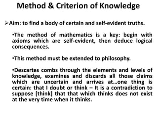 Method & Criterion of Knowledge
Aim: to find a body of certain and self-evident truths.
•The method of mathematics is a key: begin with
axioms which are self-evident, then deduce logical
consequences.
•This method must be extended to philosophy.
•Descartes combs through the elements and levels of
knowledge, examines and discards all those claims
which are uncertain and arrives at…one thing is
certain: that I doubt or think – It is a contradiction to
suppose [think] that that which thinks does not exist
at the very time when it thinks.
 